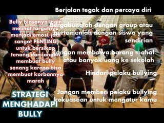 STRATEGI
MENGHADAPI
BULLY
Bully biasanya ingin
melihat targetnya
menjadi emosi, jadi
sangat PENTING
untuk bersikap
tenang dan jangan
membuat bully
senang karena bisa
membuat korbannya
marah
Berjalan tegak dan percaya diri
Bergabunglah dengan group atau
bertemenlah dengan siswa yang
sendirian
Jangan membawa barang mahal
atau banyak uang ke sekolah
Jangan memberi pelaku bullying
kekuasaan untuk mengatur kamu
Hindari pelaku bullying
 