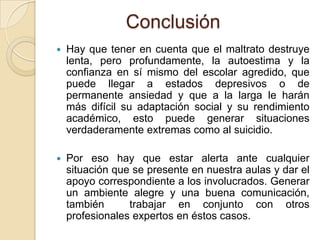 Conclusión
 Hay que tener en cuenta que el maltrato destruye
lenta, pero profundamente, la autoestima y la
confianza en sí mismo del escolar agredido, que
puede llegar a estados depresivos o de
permanente ansiedad y que a la larga le harán
más difícil su adaptación social y su rendimiento
académico, esto puede generar situaciones
verdaderamente extremas como al suicidio.
 Por eso hay que estar alerta ante cualquier
situación que se presente en nuestra aulas y dar el
apoyo correspondiente a los involucrados. Generar
un ambiente alegre y una buena comunicación,
también trabajar en conjunto con otros
profesionales expertos en éstos casos.
 