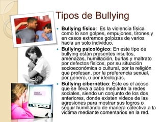 Tipos de Bullying
 Bullying físico: Es la violencia física
como lo son golpes, empujones, tirones y
en casos extremos golpizas de varios
hacia un solo individuo.
 Bullying psicológico: En este tipo de
bullying están presentes insultos,
amenazas, humillación, burlas y maltrato
por defectos físicos, por su situación
socioeconómica o cultural, por la religión
que profesan, por la preferencia sexual,
por género, o por ideologías.
 Bullying cibernético: Éste es el acoso
que se lleva a cabo mediante la redes
sociales, siendo un conjunto de los dos
anteriores, donde existen videos de las
agresiones para mostrar sus logros o
seguir humillando de manera colectiva a la
victima mediante comentarios en la red.
 