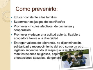 Como prevenirlo:
 Educar constante a las familias
 Supervisar los juegos de los niños/as
 Promover vínculos afectivos, de confianza y
cooperación
 Promover y educar una actitud abierta, flexible y
acogedora frente a la diversidad
 Entregar valores de tolerancia, no discriminación,
solidaridad y reconocimiento del otro como un otro
legítimo, incentivando el respeto a la multiplicad de
manifestaciones religiosas, espirituales, de
orientaciones sexuales, de género y de capacidades.
 