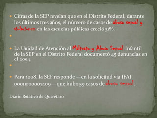  Cifras de la SEP revelan que en el Distrito Federal, durante
    los últimos tres años, el número de casos de abuso   sexual y
    violaciones en las escuelas públicas creció 31%.


 La Unidad de Atención al Maltrato    y Abuso Sexual Infantil
    de la SEP en el Distrito Federal documentó 45 denuncias en
    el 2004.


 Para 2008, la SEP responde —en la solicitud vía IFAI
    00011000007409— que hubo 59 casos de abuso      sexual.
Diario Rotativo de Querétaro
 