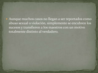  Aunque muchos casos no llegan a ser reportados como
 abuso sexual o violación, simplemente se encubren los
 sucesos y transfieren a los maestros con un motivo
 totalmente distinto al verdadero.
 