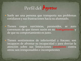  Suele ser una persona que transporta sus problemas
 cotidianos y sus frustraciones hacia su alumnado.

 Tienen  rasgos narcisistas, paranoides, se auto
 convencen de que tienen razón en su hostigamiento y
 de que su comportamiento es justo.

 Tienen sentimientos de inferioridad y fracaso; son
 incapaces de afrontar su incapacidad y para desviar la
 atención sobre sus limitaciones arremeten contra
 otros; son irresponsables e incompetentes
 