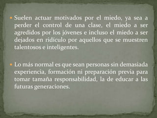  Suelen actuar motivados por el miedo, ya sea a
 perder el control de una clase, el miedo a ser
 agredidos por los jóvenes e incluso el miedo a ser
 dejados en ridículo por aquellos que se muestren
 talentosos e inteligentes.

 Lo más normal es que sean personas sin demasiada
 experiencia, formación ni preparación previa para
 tomar tamaña responsabilidad, la de educar a las
 futuras generaciones.
 