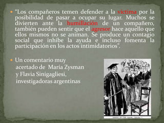  “Los compañeros temen defender a la víctima por la
 posibilidad de pasar a ocupar su lugar. Muchos se
 divierten ante la humillación de un compañero,
 también pueden sentir que el agresor hace aquello que
 ellos mismos no se animan. Se produce un contagio
 social que inhibe la ayuda e incluso fomenta la
 participación en los actos intimidatorios”.

 Un comentario muy
  acertado de María Zysman
  y Flavia Sinigagliesi,
  investigadoras argentinas
 
