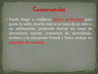  Puede llegar a conllevar graves problemas para
 quien lo sufre, mucho más si se trata de un niño o
 un adolescente, pudiendo derivar en casos de
 absentismo escolar, trastornos de aprendizaje,
 rechazo a la educación formal y hasta incluso en
 episodios de violencia.
 