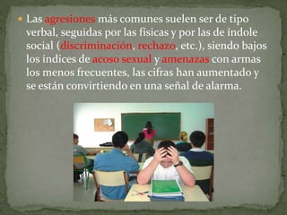  Las agresiones más comunes suelen ser de tipo
 verbal, seguidas por las físicas y por las de índole
 social (discriminación, rechazo, etc.), siendo bajos
 los índices de acoso sexual y amenazas con armas
 los menos frecuentes, las cifras han aumentado y
 se están convirtiendo en una señal de alarma.
 