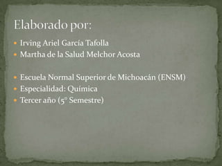  Irving Ariel García Tafolla
 Martha de la Salud Melchor Acosta


 Escuela Normal Superior de Michoacán (ENSM)
 Especialidad: Química
 Tercer año (5° Semestre)
 