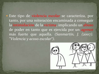  Este tipo de violencia escolar se caracteriza, por
 tanto, por una reiteración encaminada a conseguir
 la intimidación de la víctima, implicando un abuso
 de poder en tanto que es ejercida por un agresor
 más fuerte que aquella. (Sanmartín, J. (2007).
 "Violencia y acoso escolar“).
 