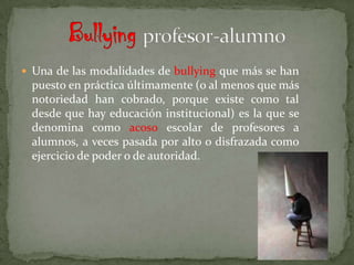  Una de las modalidades de bullying que más se han
 puesto en práctica últimamente (o al menos que más
 notoriedad han cobrado, porque existe como tal
 desde que hay educación institucional) es la que se
 denomina como acoso escolar de profesores a
 alumnos, a veces pasada por alto o disfrazada como
 ejercicio de poder o de autoridad.
 