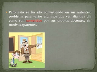  Pero esto se ha ido convirtiendo en un auténtico
 problema para varios alumnos que ven día tras día
 como son sometidos por sus propios docentes, sin
 motivos aparentes.
 