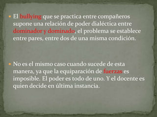  El bullying que se practica entre compañeros
 supone una relación de poder dialéctica entre
 dominador y dominado, el problema se establece
 entre pares, entre dos de una misma condición.



 No es el mismo caso cuando sucede de esta
 manera, ya que la equiparación de fuerzas es
 imposible. El poder es todo de uno. Y el docente es
 quien decide en última instancia.
 