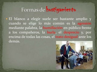  El blanco a elegir suele ser bastante amplio y
 cuando se elige lo más común es la agresión
 mediante palabra, la humillación en público frente
 a los compañeros, la burla, el desprecio y, por
 encima de todas las cosas, el trato desigual ante los
 demás.
 