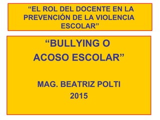 “EL ROL DEL DOCENTE EN LA
PREVENCIÓN DE LA VIOLENCIA
ESCOLAR”
“BULLYING O
ACOSO ESCOLAR”
MAG. BEATRIZ POLTI
2015
 