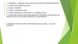  1º MOMENTO- COMEÇAR A AULA COM OS SEGUINTES QUESTIONAMENTOS.
 1.O VOCÊ SABE SOBRE BULLYING?
 2. O QUE É EMPATIA?
 3. O QUE É CYBERBULLYING?
 4. O QUE DIFERENCIA O BULLYING E O CYBERBULLYING?
 5. O QUE PRECISAMOS FAZER PARA RESOLVER SITUAÇÕES DE BULLYING EM
NOSSA ESCOLA E EM OUTROS ESPAÇOS DE CONVIVÊNCIA?
 2º MOMENTO DE REFLEXÃO E PARTICIPAÇÃO DOS ALUNOS. ( SALA EM
CÍRCULO)
 
