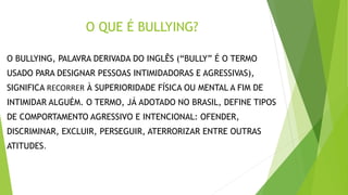 O QUE É BULLYING?
O BULLYING, PALAVRA DERIVADA DO INGLÊS (“BULLY” É O TERMO
USADO PARA DESIGNAR PESSOAS INTIMIDADORAS E AGRESSIVAS),
SIGNIFICA RECORRER À SUPERIORIDADE FÍSICA OU MENTAL A FIM DE
INTIMIDAR ALGUÉM. O TERMO, JÁ ADOTADO NO BRASIL, DEFINE TIPOS
DE COMPORTAMENTO AGRESSIVO E INTENCIONAL: OFENDER,
DISCRIMINAR, EXCLUIR, PERSEGUIR, ATERRORIZAR ENTRE OUTRAS
ATITUDES.
 