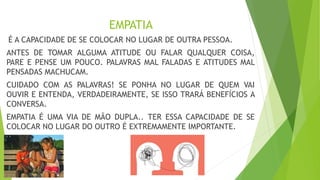 EMPATIA
É A CAPACIDADE DE SE COLOCAR NO LUGAR DE OUTRA PESSOA.
ANTES DE TOMAR ALGUMA ATITUDE OU FALAR QUALQUER COISA,
PARE E PENSE UM POUCO. PALAVRAS MAL FALADAS E ATITUDES MAL
PENSADAS MACHUCAM.
CUIDADO COM AS PALAVRAS! SE PONHA NO LUGAR DE QUEM VAI
OUVIR E ENTENDA, VERDADEIRAMENTE, SE ISSO TRARÁ BENEFÍCIOS A
CONVERSA.
EMPATIA É UMA VIA DE MÃO DUPLA.. TER ESSA CAPACIDADE DE SE
COLOCAR NO LUGAR DO OUTRO É EXTREMAMENTE IMPORTANTE.
 