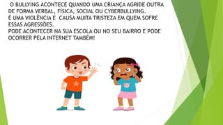 O BULLYING ACONTECE QUANDO UMA CRIANÇA AGRIDE OUTRA
DE FORMA VERBAL, FÍSICA, SOCIAL OU CYBERBULLYING.
É UMA VIOLÊNCIA E CAUSA MUITA TRISTEZA EM QUEM SOFRE
ESSAS AGRESSÕES.
PODE ACONTECER NA SUA ESCOLA OU NO SEU BAIRRO E PODE
OCORRER PELA INTERNET TAMBÉM!
 