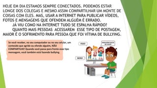 HOJE EM DIA ESTAMOS SEMPRE CONECTADOS. PODEMOS ESTAR
LONGE DOS COLEGAS E MESMO ASSIM COMPARTILHAR UM MONTE DE
COISAS COM ELES. MAS, USAR A INTERNET PARA PUBLICAR VÍDEOS,
FOTOS E MENSAGENS QUE OFENDEM ALGUÉM É ERRADO.
JÁ VIU COMO NA INTERNET TUDO SE ESPALHA RÁPIDO?
QUANTO MAIS PESSOAS ACESSAREM ESSE TIPO DE POSTAGEM,
MAIOR É O SOFRIMENTO PARA PESSOA QUE FOI VÍTIMA DE BULLYING.
Se você receber, no seu computador ou no seu celular, um
conteúdo que agride ou ofende alguém, NÃO
COMPARTILHE! Quando você passa para frente esse tipo
mensagem, você também está fazendo bullying.
 