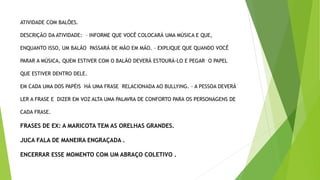 ATIVIDADE COM BALÕES.
DESCRIÇÃO DA ATIVIDADE: – INFORME QUE VOCÊ COLOCARÁ UMA MÚSICA E QUE,
ENQUANTO ISSO, UM BALÃO PASSARÁ DE MÃO EM MÃO. – EXPLIQUE QUE QUANDO VOCÊ
PARAR A MÚSICA, QUEM ESTIVER COM O BALÃO DEVERÁ ESTOURÁ-LO E PEGAR O PAPEL
QUE ESTIVER DENTRO DELE.
EM CADA UMA DOS PAPÉIS HÁ UMA FRASE RELACIONADA AO BULLYING. – A PESSOA DEVERÁ
LER A FRASE E DIZER EM VOZ ALTA UMA PALAVRA DE CONFORTO PARA OS PERSONAGENS DE
CADA FRASE.
FRASES DE EX: A MARICOTA TEM AS ORELHAS GRANDES.
JUCA FALA DE MANEIRA ENGRAÇADA .
ENCERRAR ESSE MOMENTO COM UM ABRAÇO COLETIVO .
 