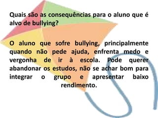 Quais são as consequências para o aluno que é
alvo de bullying?
O aluno que sofre bullying, principalmente
quando não pede ajuda, enfrenta medo e
vergonha de ir à escola. Pode querer
abandonar os estudos, não se achar bom para
integrar o grupo e apresentar baixo
rendimento.
 