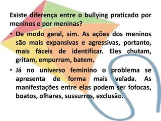 Existe diferença entre o bullying praticado por
meninos e por meninas?
• De modo geral, sim. As ações dos meninos
são mais expansivas e agressivas, portanto,
mais fáceis de identificar. Eles chutam,
gritam, empurram, batem.
• Já no universo feminino o problema se
apresenta de forma mais velada. As
manifestações entre elas podem ser fofocas,
boatos, olhares, sussurros, exclusão.
 