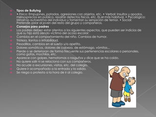  Tipos de Bullying
• Físico: Empujones, patadas, agresiones con objetos, etc. • Verbal: Insultos y apodos,
menosprecios en público, resaltar defectos físicos, etc. Es el más habitual. • Psicológico:
Minan la autoestima del individuo y fomentan su sensación de temor. • Social:
Pretende aislar al joven del resto del grupo y compañeros.
Consejos para padres
Los padres deben estar atentos a los siguientes aspectos, que pueden ser indicios de
que su hijo está siendo víctima del acoso escolar:
Cambios en el comportamiento del niño. Cambios de humor.
Tristeza, llantos o irritabilidad.
Pesadillas, cambios en el sueño y/o apetito.
Dolores somáticos, dolores de cabeza, de estómago, vómitos...
Pierde o se deterioran de forma frecuente sus pertenencias escolares o personales,
como gafas, mochilas, etc.
Aparece con golpes, hematomas o rasguños y dice que se ha caído.
No quiere salir ni se relaciona con sus compañeros.
No acude a excursiones, visitas, etc. del colegio.
Quiere ir acompañado a la entrada y la salida.
Se niega o protesta a la hora de ir al colegio.