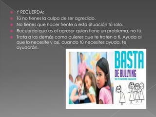  Y RECUERDA:
Tú no tienes la culpa de ser agredido.
No tienes que hacer frente a esta situación tú solo.
Recuerda que es el agresor quien tiene un problema, no tú.
Trata a los demás como quieres que te traten a ti. Ayuda al
que lo necesite y así, cuando tú necesites ayuda, te
ayudarán.