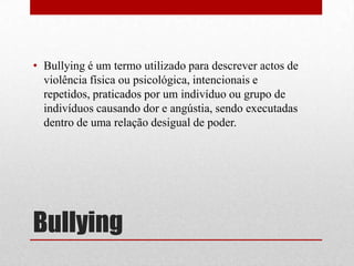 Bullying
• Bullying é um termo utilizado para descrever actos de
violência física ou psicológica, intencionais e
repetidos, praticados por um indivíduo ou grupo de
indivíduos causando dor e angústia, sendo executadas
dentro de uma relação desigual de poder.
 