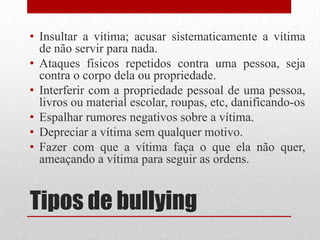 Tipos de bullying
• Insultar a vítima; acusar sistematicamente a vítima
de não servir para nada.
• Ataques físicos repetidos contra uma pessoa, seja
contra o corpo dela ou propriedade.
• Interferir com a propriedade pessoal de uma pessoa,
livros ou material escolar, roupas, etc, danificando-os
• Espalhar rumores negativos sobre a vítima.
• Depreciar a vítima sem qualquer motivo.
• Fazer com que a vítima faça o que ela não quer,
ameaçando a vítima para seguir as ordens.
 