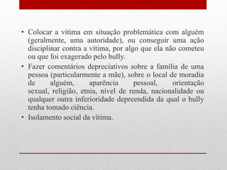 • Colocar a vítima em situação problemática com alguém
(geralmente, uma autoridade), ou conseguir uma ação
disciplinar contra a vítima, por algo que ela não cometeu
ou que foi exagerado pelo bully.
• Fazer comentários depreciativos sobre a família de uma
pessoa (particularmente a mãe), sobre o local de moradia
de alguém, aparência pessoal, orientação
sexual, religião, etnia, nível de renda, nacionalidade ou
qualquer outra inferioridade depreendida da qual o bully
tenha tomado ciência.
• Isolamento social da vítima.
 