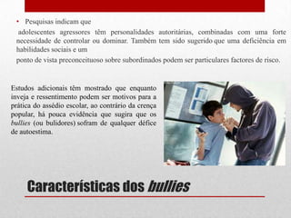 Características dos bullies
• Pesquisas indicam que
adolescentes agressores têm personalidades autoritárias, combinadas com uma forte
necessidade de controlar ou dominar. Também tem sido sugerido que uma deficiência em
habilidades sociais e um
ponto de vista preconceituoso sobre subordinados podem ser particulares factores de risco.
Estudos adicionais têm mostrado que enquanto
inveja e ressentimento podem ser motivos para a
prática do assédio escolar, ao contrário da crença
popular, há pouca evidência que sugira que os
bullies (ou bulidores) sofram de qualquer défice
de autoestima.
 