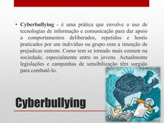 Cyberbullying
• Cyberbullying - é uma prática que envolve o uso de
tecnologias de informação e comunicação para dar apoio
a comportamentos deliberados, repetidos e hostis
praticados por um indivíduo ou grupo com a intenção de
prejudicar outrem. Como tem se tornado mais comum na
sociedade, especialmente entre os jovens. Actualmente
legislações e campanhas de sensibilização têm surgido
para combatê-lo.
 