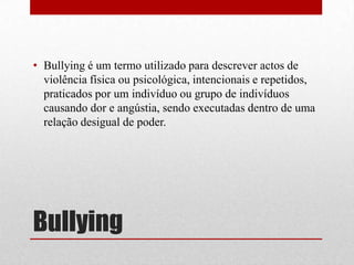 Bullying
• Bullying é um termo utilizado para descrever actos de
violência física ou psicológica, intencionais e repetidos,
praticados por um indivíduo ou grupo de indivíduos
causando dor e angústia, sendo executadas dentro de uma
relação desigual de poder.
 