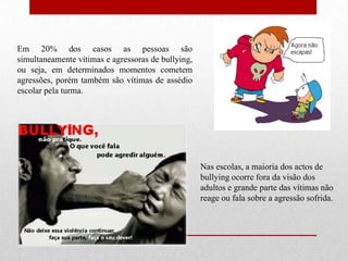 Em 20% dos casos as pessoas são
simultaneamente vítimas e agressoras de bullying,
ou seja, em determinados momentos cometem
agressões, porém também são vítimas de assédio
escolar pela turma.
Nas escolas, a maioria dos actos de
bullying ocorre fora da visão dos
adultos e grande parte das vítimas não
reage ou fala sobre a agressão sofrida.
 