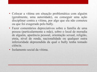 • Colocar a vítima em situação problemática com alguém
(geralmente, uma autoridade), ou conseguir uma ação
disciplinar contra a vítima, por algo que ela não cometeu
ou que foi exagerado pelo bully.
• Fazer comentários depreciativos sobre a família de uma
pessoa (particularmente a mãe), sobre o local de moradia
de alguém, aparência pessoal, orientação sexual, religião,
etnia, nível de renda, nacionalidade ou qualquer outra
inferioridade depreendida da qual o bully tenha tomado
ciência.
• Isolamento social da vítima.
 