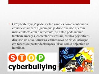 • O "cyberbullying" pode ser tão simples como continuar a
enviar e-mail para alguém que já disse que não querem
mais contacto com o remetente, ou então pode incluir
também ameaças, comentários sexuais, rótulos pejorativos,
discurso de ódio, tornar as vítimas alvo de ridicularização
em fóruns ou postar declarações falsas com o objectivo de
humilhar.
 