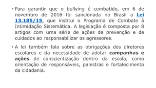 • Para garantir que o bullying é combatido, em 6 de
novembro de 2016 foi sancionada no Brasil a Lei
13.185/15, que institui o Programa de Combate à
Intimidação Sistemática. A legislação é composta por 8
artigos com uma série de ações de prevenção e de
cuidados ao responsabilizar os agressores.
• A lei também fala sobre as obrigações dos diretores
escolares e da necessidade de adotar campanhas e
ações de conscientização dentro da escola, como
orientação de responsáveis, palestras e fortalecimento
da cidadania.
 