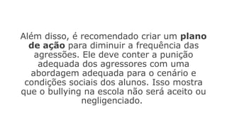 Além disso, é recomendado criar um plano
de ação para diminuir a frequência das
agressões. Ele deve conter a punição
adequada dos agressores com uma
abordagem adequada para o cenário e
condições sociais dos alunos. Isso mostra
que o bullying na escola não será aceito ou
negligenciado.
 