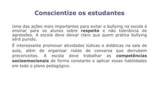 Conscientize os estudantes
Uma das ações mais importantes para evitar o bullying na escola é
ensinar para os alunos sobre respeito e não tolerância de
agressões. A escola deve deixar claro que quem pratica bullying
será punido.
É interessante promover atividades lúdicas e didáticas na sala de
aula, além de organizar rodas de conversa que derrubem
preconceitos. A escola deve trabalhar as competências
socioemocionais de forma constante e aplicar essas habilidades
em todo o plano pedagógico.
 