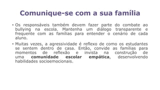 Comunique-se com a sua família
• Os responsáveis também devem fazer parte do combate ao
bullying na escola. Mantenha um diálogo transparente e
frequente com as famílias para entender o cenário de cada
aluno.
• Muitas vezes, a agressividade é reflexo de como os estudantes
se sentem dentro de casa. Então, convide as famílias para
momentos de reflexão e invista na construção de
uma comunidade escolar empática, desenvolvendo
habilidades socioemocionais.
 