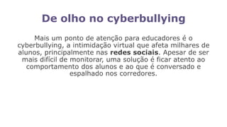 De olho no cyberbullying
Mais um ponto de atenção para educadores é o
cyberbullying, a intimidação virtual que afeta milhares de
alunos, principalmente nas redes sociais. Apesar de ser
mais difícil de monitorar, uma solução é ficar atento ao
comportamento dos alunos e ao que é conversado e
espalhado nos corredores.
 