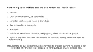 Confira algumas práticas comuns que podem ser identificadas:
• Insultar
• Criar boatos e situações vexatórias
• Inventar apelidos que ferem a dignidade
• Dar empurrões e pontapés
• Ameaçar
• Excluir de atividades sociais e pedagógicas, como trabalhos em grupo
• Captar e espalhar imagens, até mesmo na internet, configurando um caso de
cyberbullying
Mas, lembre-se que existem diversas formas de praticar bullying na escola e por
isso é tão importante estar preparado para qualquer situação desse tipo.
 