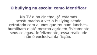 O bullying na escola: como identificar
Na TV e no cinema, já estamos
acostumados a ver o bullying sendo
retratado com alunos que roubam lanches,
humilham e até mesmo agridem fisicamente
seus colegas. Infelizmente, essa realidade
não é exclusiva da ficção.
 