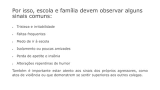 Por isso, escola e família devem observar alguns
sinais comuns:
• Tristeza e irritabilidade
• Faltas frequentes
• Medo de ir à escola
• Isolamento ou poucas amizades
• Perda de apetite e insônia
• Alterações repentinas de humor
Também é importante estar atento aos sinais dos próprios agressores, como
atos de violência ou que demonstrem se sentir superiores aos outros colegas.
 