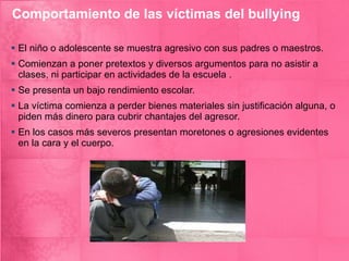 Comportamiento de las víctimas del bullying El niño o adolescente se muestra agresivo con sus padres o maestros. Comienzan a poner pretextos y diversos argumentos para no asistir a clases, ni participar en actividades de la escuela . Se presenta un bajo rendimiento escolar. La víctima comienza a perder bienes materiales sin justificación alguna, o piden más dinero para cubrir chantajes del agresor. En los casos más severos presentan moretones o agresiones evidentes en la cara y el cuerpo. 