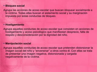 Bloqueo social Agrupa las acciones de acoso escolar que buscan  bloquear socialmente  a la víctima. Todas ellas buscan el aislamiento social y su marginación impuesta por estas conductas de bloqueo. Hostigamiento Agrupa aquellas conductas de acoso escolar que consisten en acciones de hostigamiento y acoso psicológico que manifiestan desprecio, falta de respeto y desconsideración por la dignidad del niño. Manipulación social Agrupa aquellas conductas de acoso escolar que pretenden distorsionar la imagen social del niño y “envenenar” a otros contra él. Con ellas se trata de presentar una imagen negativa, distorsionada y cargada negativamente de la víctima. 