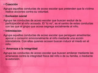 Coacción Agrupa aquellas conductas de acoso escolar que pretenden que la víctima realice acciones contra su voluntad.  Exclusión social Agrupa las conductas de acoso escolar que buscan excluir de la participación al niño acosado. El “tú no”, es el centro de estas conductas con las que el grupo que acosa segrega socialmente al niño. Intimidación Agrupa aquellas conductas de acoso escolar que persiguen amedrentar, apocar o consumir emocionalmente al niño mediante una acción intimidatoria. Con ellas quienes acosan buscan inducir el miedo en el niño.  Amenaza a la integridad Agrupa las conductas de acoso escolar que buscan amilanar mediante las amenazas contra la integridad física del niño o de su familia, o mediante la extorsión. 