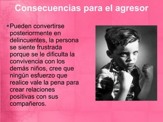 Consecuencias para el agresor Pueden convertirse posteriormente en delincuentes, la persona se siente frustrada porque se le dificulta la convivencia con los demás niños, cree que ningún esfuerzo que realice vale la pena para crear relaciones positivas con sus compañeros. 