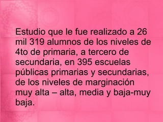 Estudio que le fue realizado a 26 mil 319 alumnos de los niveles de 4to de primaria, a tercero de secundaria, en 395 escuelas públicas primarias y secundarias, de los niveles de marginación muy alta – alta, media y baja-muy baja.  